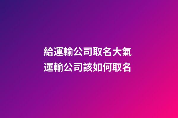 給運輸公司取名大氣 運輸公司該如何取名-第1張-公司起名-玄機派
